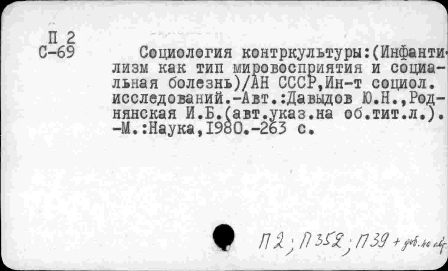 ﻿С-69 Социология контркультуры:(Инфанти лизм как тип мировосприятия и социальная болезнь)/АН СССР,Ин-т социол. исследований.-Авт.:Давыдов Ю.Н.,Роднянская И.Б.(авт.указ.на об.тит.л.). -М.:Наука,1980.-263 с.
/79. ' /7 З-С? • /159